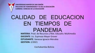 UNIVERSIDAD MAYOR DE SAN SIMÓN
FACULTAD DE FUMANIDADES Y CS DE LA EDUCACIÓN
CARRERA: CIENCIAS DE LA EDUCACIÓN
CALIDAD DE EDUCACION
EN TIEMPOS DE
PANDEMIA
MATERIA: Prod. de Recursos y Mat. Educativ. Multimedia
DOCENTE: Lic. Espinoza Wayar Grover
ESTUDIANTE: Vanessa Ignacio Merubia
GESTION: 2/2021
Cochabamba-Bolivia
 