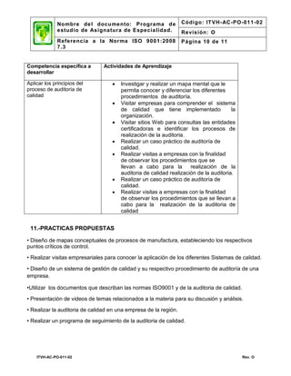 No mbre de l docu mento: Programa d e               Código: IT VH- AC -PO-011-02
              estud io de Asignatura de Especia lidad.            Revisión: O
              Referencia a la Nor ma ISO 9001: 2008               Página 10 de 11
              7.3


Competencia específica a        Actividades de Aprendizaje
desarrollar

Aplicar los principios del            Investigar y realizar un mapa mental que le
proceso de auditoría de                permita conocer y diferenciar los diferentes
calidad                                procedimientos de auditoría.
                                      Visitar empresas para comprender el sistema
                                       de calidad que tiene implementado               la
                                       organización.
                                      Visitar sitios Web para consultas las entidades
                                       certificadoras e identificar los procesos de
                                       realización de la auditoria.
                                      Realizar un caso práctico de auditoría de
                                       calidad.
                                      Realizar visitas a empresas con la finalidad
                                       de observar los procedimientos que se
                                       llevan a cabo para la         realización de la
                                       auditoria de calidad realización de la auditoria.
                                      Realizar un caso práctico de auditoría de
                                       calidad.
                                      Realizar visitas a empresas con la finalidad
                                       de observar los procedimientos que se llevan a
                                       cabo para la realización de la auditoria de
                                       calidad


 11.-PRACTICAS PROPUESTAS

• Diseño de mapas conceptuales de procesos de manufactura, estableciendo los respectivos
puntos críticos de control.

• Realizar visitas empresariales para conocer la aplicación de los diferentes Sistemas de calidad.

• Diseño de un sistema de gestión de calidad y su respectivo procedimiento de auditoría de una
empresa.

•Utilizar los documentos que describan las normas ISO9001 y de la auditoria de calidad.

• Presentación de videos de temas relacionados a la materia para su discusión y análisis.

• Realizar la auditoria de calidad en una empresa de la región.
• Realizar un programa de seguimiento de la auditoria de calidad.




    ITVH-AC-PO-011-02                                                                       Rev. O
 