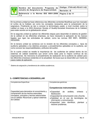 No mbre de l docu mento: Programa d e                  Código: IT VH- AC -PO-011-02
               estud io de Asignatura de Especia lidad.               Revisión: O
               Referencia a la Nor ma ISO 9001: 2008                  Página 2 de 11
               7.3


    En la primera unidad se hace referencia a las diferentes corrientes filosóficas que han marcado
    el rumbo de la Calidad, así como los conceptos necesarios para la comprensión de la
    asignatura. Finalmente se dan a conocer la terminología usada, a nivel mundial, sobre la
    calidad en base a la ASQ (American Society of Quality-Sociedad Americana de la Calidad)
    para estar acorde con la globalización actual.

    En la segunda unidad se aplican las diferentes etapas para desarrollar el sistema de gestión
    de la calidad en las diferentes empresas, se hace necesaria la aplicación de los marcos
    legales que rigen las actividades de calidad, como las normas ISO 9001, ISO9004,
    ISO22000.
    En la tercera unidad se comienza con la revisión de los diferentes conceptos y tipos de
    auditoría aplicables a los distintos procesos y procedimientos aplicables en la auditoria, así
    como conocer las responsabilidades y atributos del auditor.

    En la cuarta unidad se resalta la importancia de las auditorias de calidad dentro de los
    sistemas de calidad existentes que sirven como base para la mejora continua de las
    organizaciones. Se menciona el procedimiento de realización de la auditoria de calidad para
    las diferentes empresas existentes en la actualidad. Se busca que se desarrollen por medio de
    casos reales de aplicación.

1
    Sistema de asignación y transferencia de créditos académicos.




    3.- COMPETENCIAS A DESARROLLAR

    Competencias Específicas                             Competencias genéricas


                                                         Competencias instrumentales
    Capacidad para demostrar el conocimiento y             Capacidad      de   análisis, síntesis    y
    comprensión de los hechos esenciales,                   Abstracción.
    conceptos, principios y teorías relacionadas           Capacidad de comunicación oral y Escrita.
    con la calidad. Reconocer y aplicar sistemas           Habilidad en el uso de tecnologías de
    de Calidad.                                             información y comunicación.
                                                           Capacidad para identificar, plantear y
                                                            resolver problemas.




     ITVH-AC-PO-011-02                                                                        Rev. O
 