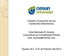 Calidad y Evaluación de los
      Contenidos Electrónicos


      Cota Machado B. Aracely
 Licenciatura en Contabilidad Pública
     cota_aracely@hotmail.com



Tijuana, B.C. A 27 de Febrero del 2013
 