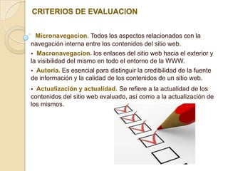 CRITERIOS DE EVALUACION


  Micronavegacion. Todos los aspectos relacionados con la
navegación interna entre los contenidos del sitio web.
 Macronavegacion. los enlaces del sitio web hacia el exterior y
la visibilidad del mismo en todo el entorno de la WWW.
 Autoría. Es esencial para distinguir la credibilidad de la fuente
de información y la calidad de los contenidos de un sitio web.
 Actualización y actualidad. Se refiere a la actualidad de los
contenidos del sitio web evaluado, así como a la actualización de
los mismos.
 