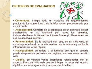 CRITERIOS DE EVALUACION



 Contenidos. Integra todo un conjunto de requerimientos
propios de los contenidos o de la información proporcionada por
un sitio web.
 Accesibilidad. Consiste en la capacidad de un sitio web de ser
aprehendido en su totalidad por todos los usuarios,
independientemente de las condiciones físicas y/o técnicas en las
que se acceda a Internet.
 Funcionalidad. Es la facilidad con que, en un sitio web, el
usuario puede localizar la información que le interesa y captar la
información de forma rápida.
 Navegabilidad. se refiere a la facilidad con que el usuario
puede desplazarse por todas las páginas que componen un sitio
web.
 Diseño. Se valoran varias cuestiones relacionadas con el
aspecto físico del sitio web que contribuyen a hacer del recurso
digital un espacio agradable a la vista y fácil de leer.
 