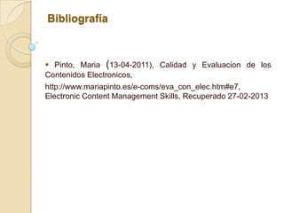 Bibliografía



 Pinto, Maria (13-04-2011), Calidad y Evaluacion de los
Contenidos Electronicos,
http://www.mariapinto.es/e-coms/eva_con_elec.htm#e7,
Electronic Content Management Skills, Recuperado 27-02-2013
 