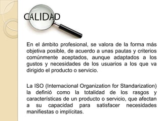 En el ámbito profesional, se valora de la forma más
objetiva posible, de acuerdo a unas pautas y criterios
comúnmente aceptados, aunque adaptados a los
gustos y necesidades de los usuarios a los que va
dirigido el producto o servicio.

La ISO (Internacional Organization for Standarization)
la definió como la totalidad de los rasgos y
características de un producto o servicio, que afectan
a su capacidad para satisfacer necesidades
manifiestas o implícitas.
 