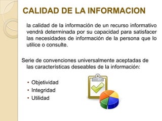 CALIDAD DE LA INFORMACION
 la calidad de la información de un recurso informativo
 vendrá determinada por su capacidad para satisfacer
 las necesidades de información de la persona que lo
 utilice o consulte.

Serie de convenciones universalmente aceptadas de
 las características deseables de la información:

  • Objetividad
  • Integridad
  • Utilidad
 
