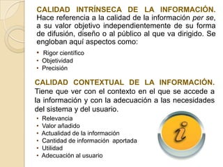CALIDAD INTRÍNSECA DE LA INFORMACIÓN.
Hace referencia a la calidad de la información per se,
a su valor objetivo independientemente de su forma
de difusión, diseño o al público al que va dirigido. Se
engloban aquí aspectos como:
• Rigor científico
• Objetividad
• Precisión

CALIDAD CONTEXTUAL DE LA INFORMACIÓN.
Tiene que ver con el contexto en el que se accede a
la información y con la adecuación a las necesidades
del sistema y del usuario.
•   Relevancia
•   Valor añadido
•   Actualidad de la información
•   Cantidad de información aportada
•   Utilidad
•   Adecuación al usuario
 