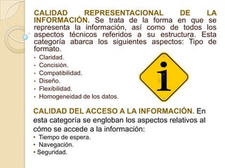 CALIDAD       REPRESENTACIONAL          DE     LA
INFORMACIÓN. Se trata de la forma en que se
representa la información, así como de todos los
aspectos técnicos referidos a su estructura. Esta
categoría abarca los siguientes aspectos: Tipo de
formato.
•   Claridad.
•   Concisión.
•   Compatibilidad.
•   Diseño.
•   Flexibilidad.
•   Homogeneidad de los datos.

CALIDAD DEL ACCESO A LA INFORMACIÓN. En
esta categoría se engloban los aspectos relativos al
cómo se accede a la información:
• Tiempo de espera.
• Navegación.
• Seguridad.
 
