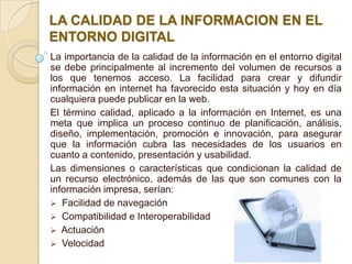 LA CALIDAD DE LA INFORMACION EN EL
ENTORNO DIGITAL
La importancia de la calidad de la información en el entorno digital
se debe principalmente al incremento del volumen de recursos a
los que tenemos acceso. La facilidad para crear y difundir
información en internet ha favorecido esta situación y hoy en día
cualquiera puede publicar en la web.
El término calidad, aplicado a la información en Internet, es una
meta que implica un proceso continuo de planificación, análisis,
diseño, implementación, promoción e innovación, para asegurar
que la información cubra las necesidades de los usuarios en
cuanto a contenido, presentación y usabilidad.
Las dimensiones o características que condicionan la calidad de
un recurso electrónico, además de las que son comunes con la
información impresa, serían:
 Facilidad de navegación
 Compatibilidad e Interoperabilidad
 Actuación
 Velocidad
 