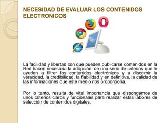 NECESIDAD DE EVALUAR LOS CONTENIDOS
ELECTRONICOS




La facilidad y libertad con que pueden publicarse contenidos en la
Red hacen necesaria la adopción, de una serie de criterios que le
ayuden a filtrar los contenidos electrónicos y a discernir la
veracidad, la credibilidad, la fiabilidad y en definitiva, la calidad de
las informaciones que este medio nos proporciona.

Por lo tanto, resulta de vital importancia que dispongamos de
unos criterios claros y funcionales para realizar estas labores de
selección de contenidos digitales.
 