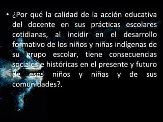 ¿Por qué la calidad de la acción educativa del docente en sus prácticas escolares cotidianas, al incidir en el desarrollo formativo de los niños y niñas indígenas de su grupo escolar, tiene consecuencias sociales e históricas en el presente y futuro de esos niños y niñas y de sus comunidades?. 