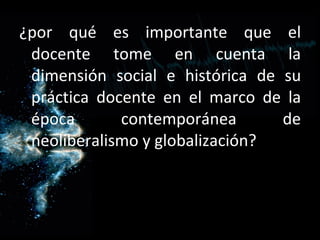 ¿por qué es importante que el docente tome en cuenta la dimensión social e histórica de su práctica docente en el marco de la época contemporánea de neoliberalismo y globalización? 