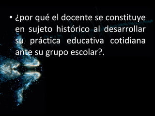 ¿por qué el docente se constituye en sujeto histórico al desarrollar su práctica educativa cotidiana ante su grupo escolar?. 