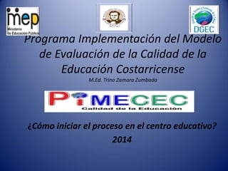 Programa Implementación del Modelo
de Evaluación de la Calidad de la
Educación Costarricense
M.Ed. Trino Zamora Zumbado
¿Cómo iniciar el proceso en el centro educativo?
2014
 