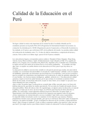 Calidad de la Educación en el
Perú
 06/12/2013
 06:52
 47



 29
inCompartir
 0
Sin lugar a dudas la noticia más importante de la semana ha sido el resultado obtenido por los
estudiantes peruanos en la prueba PISA 2012 (Programme for International Student Assessment). La
evaluación fue diseñada por la OCDE (Organización para la Cooperación y el Desarrollo Económico) y
fue realizada en 65 países, que conforman el80% de la población del mundo. Las pruebas miden calidad
de la educación de estudiantes entre 15 y 16 años de edad en matemáticas, comprensión de lectura y
ciencias. Perú se ubicó en el último lugar: puesto 65 de 65 países evaluados.
Los siete primeros lugares corresponden a países asiáticos: Shanghai (China), Singapur, Hong Kong,
Taiwán, Corea, Macao (China) y Japón. El latinoamericano mejor ubicado es Chile (51), seguido por
México (53), Uruguay (55), Costa Rica (56), Brasil (58), Argentina (59) y Colombia (62). Ciertamente
la región está mal, pero dentro de la misma Perú es el de menor rendimiento. El resultado solo deja
algo claro: se requiere un cambio drástico en la educación en el Perú, pues lo que hay ahora, no
funciona.
La educación de calidad es una inversión rentable no solo para la persona que estudia, sino para toda la
sociedad. Los economistas han desarrollado el concepto de “capital humano”, definido como el conjunto
de habilidades potenciales que determinan que tan productivo es un individuo como recurso económico
para la sociedad; los componentes más importantes son la educación, la salud, las aptitudes adquiridas en
el seno familiar y los factores innatos (inteligencia, agilidad, ambición etc.). Una educación de calidad
aumenta y mejora el stock de capital humano, por lo que sostiene el crecimiento económico futuro.
Dicho de otro modo, sin una buena educación, un país no tiene futuro, así se simple. Lo que pase en el
futuro depende de lo que se haga hoy.
¿Qué se sabe? En primer lugar, la educación no se puede dejar al libre mercado, pues si así fuera solo
podrían educarse los que tienen los medios para hacerlo. Por eso todos los Estados del mundo ofrecen
educación pública. Hasta ahí todo es claro. En segundo lugar, en algunos países la educación, en especial
la pública, es mejor que en otros. En tercer lugar, en el Perú la gran mayoría de oferta educativa es
pública. En cuarto lugar, existen diferentes maneras de proveer educación. En quinto lugar, el
financiamiento de la educación pública proviene de los impuestos que pagamos todos los peruanos.
¿Cómo mantenemos un sistema educativo con esos resultados? Aquí todos somos responsables.
Es imposible hablar de inclusión social sise mantiene el nivel educativo que tenemos. Podemos
preguntarnos muchas cosas como por ejemplo, ¿por qué no se reforma la educación? ¿Qué rol juegan los
maestros y los padres de familia? ¿Cómo se designan los directores de las escuelas y cuánta autonomía
tienen? ¿Qué rol juega el sindicato? ¿Todo se reduce a aumentar sueldos a los maestros? ¿Qué más hay
que hacer? ¿Se asigna mucho o poco dinero desde el estado a la educación? La lista de preguntas, sin
 