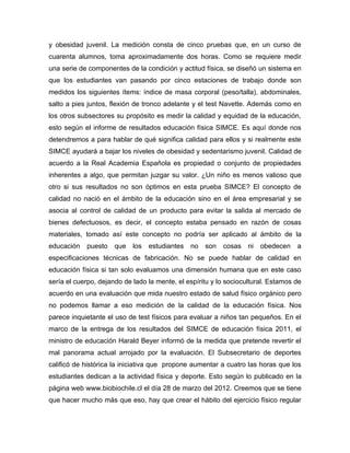 y obesidad juvenil. La medición consta de cinco pruebas que, en un curso de
cuarenta alumnos, toma aproximadamente dos horas. Como se requiere medir
una serie de componentes de la condición y actitud física, se diseñó un sistema en
que los estudiantes van pasando por cinco estaciones de trabajo donde son
medidos los siguientes ítems: índice de masa corporal (peso/talla), abdominales,
salto a pies juntos, flexión de tronco adelante y el test Navette. Además como en
los otros subsectores su propósito es medir la calidad y equidad de la educación,
esto según el informe de resultados educación física SIMCE. Es aquí donde nos
detendremos a para hablar de qué significa calidad para ellos y si realmente este
SIMCE ayudará a bajar los niveles de obesidad y sedentarismo juvenil. Calidad de
acuerdo a la Real Academia Española es propiedad o conjunto de propiedades
inherentes a algo, que permitan juzgar su valor. ¿Un niño es menos valioso que
otro si sus resultados no son óptimos en esta prueba SIMCE? El concepto de
calidad no nació en el ámbito de la educación sino en el área empresarial y se
asocia al control de calidad de un producto para evitar la salida al mercado de
bienes defectuosos, es decir, el concepto estaba pensado en razón de cosas
materiales, tomado así este concepto no podría ser aplicado al ámbito de la
educación   puesto    que   los   estudiantes   no   son   cosas   ni   obedecen   a
especificaciones técnicas de fabricación. No se puede hablar de calidad en
educación física si tan solo evaluamos una dimensión humana que en este caso
sería el cuerpo, dejando de lado la mente, el espíritu y lo sociocultural. Estamos de
acuerdo en una evaluación que mida nuestro estado de salud físico orgánico pero
no podemos llamar a eso medición de la calidad de la educación física. Nos
parece inquietante el uso de test físicos para evaluar a niños tan pequeños. En el
marco de la entrega de los resultados del SIMCE de educación física 2011, el
ministro de educación Harald Beyer informó de la medida que pretende revertir el
mal panorama actual arrojado por la evaluación. El Subsecretario de deportes
calificó de histórica la iniciativa que propone aumentar a cuatro las horas que los
estudiantes dedican a la actividad física y deporte. Esto según lo publicado en la
página web www.biobiochile.cl el día 28 de marzo del 2012. Creemos que se tiene
que hacer mucho más que eso, hay que crear el hábito del ejercicio físico regular
 