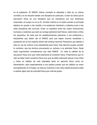 en la población. El SIMCE intenta combatir la obesidad y ésta es un drama
mundial y no se resuelve desde una disciplina en particular, si bien es cierto que la
educación física es una disciplina que se caracteriza por sus dinámicas
corporales, el cuerpo no es su fin. Al estar inserta en el medio escolar su principal
objetivo es ayudar a dar sentido a la existencia individual y colectiva junto a las
otras disciplinas del currículo. Crear un equilibrio entre las cuatro dimensiones
humanas y dudamos que esto se consiga aplicando test físicos, sobre todo a niños
tan pequeños. Se sabe que los establecimientos presionan a sus profesores y
estudiantes que deben dar el SIMCE para que logren buenos resultados y
quedando así en los mejores dentro del ranking nacional. Pensamos que debido a
esto en vez de motivar a los estudiantes para hacer más ejercicio puede suceder
lo contrario, que les termine provocando un rechazo a la actividad física. Dado
estos argumentos consideramos que este SIMCE             no mide la calidad de la
educación física sino que mide solamente la condición física. Proponemos que no
solo se debe medir condición física sino que se debe realmente educar a los niños
y niñas en hábitos de vida saludable tanto en ejercicio físico como en
alimentación, pero especialmente a sus padres puesto que los hábitos se crean
principalmente en el hogar y la idea es incentivar a los niños desde temprana edad
a realizar algún tipo de actividad física que más les guste.
 
