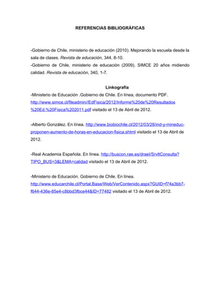 REFERENCIAS BIBLIOGRÁFICAS




-Gobierno de Chile, ministerio de educación (2010). Mejorando la escuela desde la
sala de clases. Revista de educación, 344, 8-10.
-Gobierno de Chile, ministerio de educación (2009). SIMCE 20 años midiendo
calidad. Revista de educación, 340, 1-7.


                                       Linkografía
-Ministerio de Educación .Gobierno de Chile. En línea, documento PDF.
http://www.simce.cl/fileadmin//EdFisica/2012/Informe%20de%20Resultados
%20Ed.%20Fisica%202011.pdf visitado el 13 de Abril de 2012.


-Alberto González. En línea. http://www.biobiochile.cl/2012/03/28/ind-y-mineduc-
proponen-aumento-de-horas-en-educacion-fisica.shtml visitado el 13 de Abril de
2012.


-Real Academia Española. En línea. http://buscon.rae.es/draeI/SrvltConsulta?
TIPO_BUS=3&LEMA=calidad visitado el 13 de Abril de 2012.


-Ministerio de Educación. Gobierno de Chile. En línea.
http://www.educarchile.cl/Portal.Base/Web/VerContenido.aspx?GUID=f74a3bb7-
f644-436e-85e4-c8bbd3fbce44&ID=77482 visitado el 13 de Abril de 2012.
 