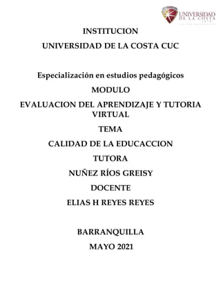 INSTITUCION
UNIVERSIDAD DE LA COSTA CUC
Especialización en estudios pedagógicos
MODULO
EVALUACION DEL APRENDIZAJE Y TUTORIA
VIRTUAL
TEMA
CALIDAD DE LA EDUCACCION
TUTORA
NUÑEZ RÍOS GREISY
DOCENTE
ELIAS H REYES REYES
BARRANQUILLA
MAYO 2021
 