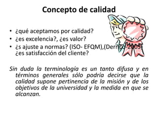 Concepto de calidad

• ¿qué aceptamos por calidad?
• ¿es excelencia?, ¿es valor?
• ¿s ajuste a normas? (ISO- EFQM),(Derrico-2005)
  ¿es satisfacción del cliente?

Sin duda la terminología es un tanto difusa y en
  términos generales sólo podría decirse que la
  calidad supone pertinencia de la misión y de los
  objetivos de la universidad y la medida en que se
  alcanzan.
 