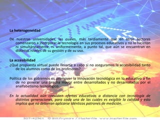La heterogeneidad

De nuestras universidades, las cuales, más tardíamente que en otros sectores
   comenzaron a incorporar la tecnología en sus procesos educativos y no lo hicieron
   ni simultáneamente, ni uniformemente, a punto tal, que aún se encuentran en
   distintos niveles de su gestión y de su uso.

La accesibilidad
¿Qué propuesta virtual puede llevarse a cabo si no aseguramos la accesibilidad tanto
    de los alumnos como de los profesores?

Política de los gobiernos es promover la innovación tecnológica en lo educativo a fin
    de no generar una brecha mayor entre desarrollados y no desarrollados por el
    analfabetismo tecnológico.

En la actualidad aún coexisten ofertas educativas a distancia con tecnología de
   distintas generaciones, para cada una de las cuales es exigible la calidad y esto
   implica que no debieran aplicarse idénticos patrones de medición.
 