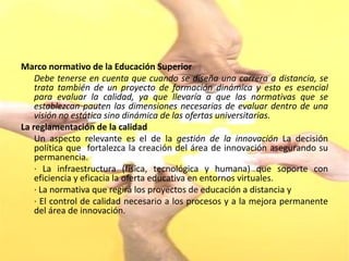 Marco normativo de la Educación Superior
    Debe tenerse en cuenta que cuando se diseña una carrera a distancia, se
    trata también de un proyecto de formación dinámica y esto es esencial
    para evaluar la calidad, ya que llevaría a que las normativas que se
    establezcan pauten las dimensiones necesarias de evaluar dentro de una
    visión no estática sino dinámica de las ofertas universitarias.
La reglamentación de la calidad
    Un aspecto relevante es el de la gestión de la innovación La decisión
    política que fortalezca la creación del área de innovación asegurando su
    permanencia.
    · La infraestructura (física, tecnológica y humana) que soporte con
    eficiencia y eficacia la oferta educativa en entornos virtuales.
    · La normativa que regirá los proyectos de educación a distancia y
    · El control de calidad necesario a los procesos y a la mejora permanente
    del área de innovación.
 