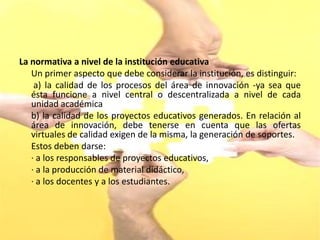 La normativa a nivel de la institución educativa
   Un primer aspecto que debe considerar la institución, es distinguir:
    a) la calidad de los procesos del área de innovación -ya sea que
   ésta funcione a nivel central o descentralizada a nivel de cada
   unidad académica
   b) la calidad de los proyectos educativos generados. En relación al
   área de innovación, debe tenerse en cuenta que las ofertas
   virtuales de calidad exigen de la misma, la generación de soportes.
   Estos deben darse:
   · a los responsables de proyectos educativos,
   · a la producción de material didáctico,
   · a los docentes y a los estudiantes.
 