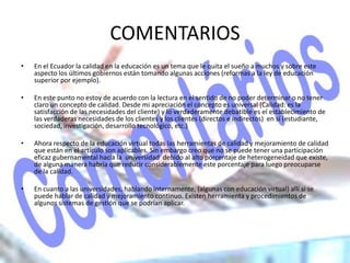 COMENTARIOS
•   En el Ecuador la calidad en la educación es un tema que le quita el sueño a muchos y sobre este
    aspecto los últimos gobiernos están tomando algunas acciones (reformas a la ley de educación
    superior por ejemplo).

•   En este punto no estoy de acuerdo con la lectura en el sentido de no poder determinar o no tener
    claro un concepto de calidad. Desde mi apreciación el concepto es universal (Calidad: es la
    satisfacción de las necesidades del cliente) y lo verdaderamente debatible es el establecimiento de
    las verdaderas necesidades de los clientes y los clientes (directos e indirectos) en sí (estudiante,
    sociedad, investigación, desarrollo tecnológico, etc.)

•   Ahora respecto de la educación virtual todas las herramientas de calidad y mejoramiento de calidad
    que están en el artículo son aplicables. Sin embargo creo que no se puede tener una participación
    eficaz gubernamental hacia la universidad debido al alto porcentaje de heterogeneidad que existe,
    de alguna manera habría que reducir considerablemente este porcentaje para luego preocuparse
    de la calidad.

•   En cuanto a las universidades, hablando internamente, (algunas con educación virtual) allí si se
    puede hablar de calidad y mejoramiento continuo. Existen herramienta y procedimientos de
    algunos sistemas de gestión que se podrían aplicar.
 