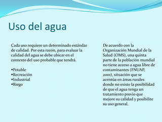 Uso del agua Cada uso requiere un determinado estándar de calidad. Por esta razón, para evaluar la calidad del agua se debe ubicar en el contexto del uso probable que tendrá.Potable 