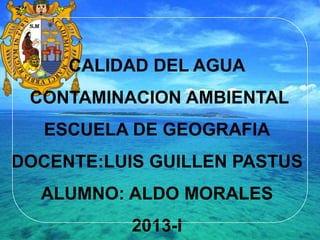 CALIDAD DEL AGUA
CONTAMINACION AMBIENTAL
ESCUELA DE GEOGRAFIA
DOCENTE:LUIS GUILLEN PASTUS
ALUMNO: ALDO MORALES
2013-I
 