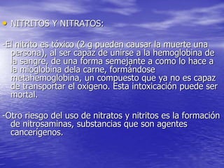• NITRITOS Y NITRATOS:
-El nitrito es tóxico (2 g pueden causar la muerte una
persona), al ser capaz de unirse a la hemoglobina de
la sangre, de una forma semejante a como lo hace a
la mioglobina dela carne, formándose
metahemoglobina, un compuesto que ya no es capaz
de transportar el oxígeno. Esta intoxicación puede ser
mortal.
-Otro riesgo del uso de nitratos y nitritos es la formación
de nitrosaminas, substancias que son agentes
cancerígenos.
 