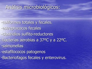 Análisis microbiológicos:
-coliformes totales y fecales.
-estreptococos fecales
-clostridios sulfito-reductores
-bacterias aerobias a 37ºC y a 22ºC.
-salmonellas
-estafilococos patogenos
-Bacteriofagos fecales y enterovirus.
 