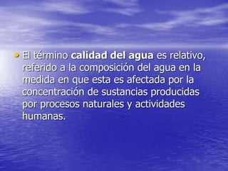 • El término calidad del agua es relativo,
referido a la composición del agua en la
medida en que esta es afectada por la
concentración de sustancias producidas
por procesos naturales y actividades
humanas.
 