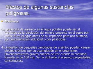 Efectos de algunas sustancias
peligrosas.
• Arsénico:
-La presencia de arsénico en el agua potable puede ser el
resultado de la disolución del minera presente en el suelo por
donde fluye el agua antes de su captación para uso humano,
por contaminación industrial o por pesticidas.
-La ingestión de pequeñas cantidades de arsénico pueden causar
efectos crónicos por su acumulación en el organismo.
Envenenamientos graves pueden ocurrir cuando la cantidad
tomada es de 100 mg. Se ha atribuido al arsénico propiedades
cancerígenas.
 