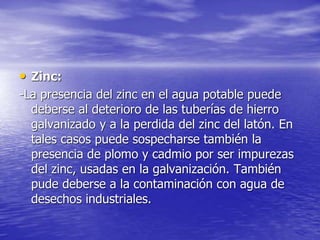 • Zinc:
-La presencia del zinc en el agua potable puede
deberse al deterioro de las tuberías de hierro
galvanizado y a la perdida del zinc del latón. En
tales casos puede sospecharse también la
presencia de plomo y cadmio por ser impurezas
del zinc, usadas en la galvanización. También
pude deberse a la contaminación con agua de
desechos industriales.
 