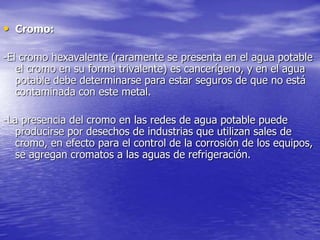 • Cromo:
-El cromo hexavalente (raramente se presenta en el agua potable
el cromo en su forma trivalente) es cancerígeno, y en el agua
potable debe determinarse para estar seguros de que no está
contaminada con este metal.
-La presencia del cromo en las redes de agua potable puede
producirse por desechos de industrias que utilizan sales de
cromo, en efecto para el control de la corrosión de los equipos,
se agregan cromatos a las aguas de refrigeración.
 