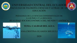 UNIVERSIDAD CENTRAL DEL ECUADOR
FACULTAD DE FILOSOFÍA CIENCIAS Y LETRAS DE LA
EDUCACIÓN
PEDAGOGÍA DE LA CIENCIAS EXPERIMENTALES DE
LA QUÍMICA Y LA BIOLOGÍA
REALIDAD SOCIOECONÓMICA DEL MUNDO Y AMÉRICA
TEMA: CALIDAD DELAGUA
ANA CRISTINA GUAMÁN SHUGULI
2020
 