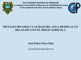 XVII CONGRESO NACIONAL DE IRRIGACIÓN
La irrigación como política pública para la rentabilidad del campo
2-6 de septiembre de 2013, Puerto Vallarta, Jalisco

METALES PESADOS Y CALIDAD DEL AGUA RESIDUAL EN
RELACIÓN CON EL RIEGO AGRÍCOLA

José Pedro Pérez Díaz
josepedro.perez@colpos.mx

 