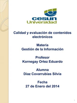 Calidad y evaluación de contenidos
electrónicos
Materia
Gestión de la Información
Profesor
Kornegay Ortez Eduardo
Alumna
Díaz Covarrubias Silvia
Fecha
27 de Enero del 2014
1
 