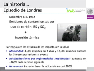 La	
  historia…	
  
Episodio	
  de	
  Londres	
  
    	
  Diciembre	
  6-­‐8,	
  1952	
  
    	
  Emisiones	
  de	
  contaminantes	
  por	
  
           uso	
  de	
  carbón:	
  BS	
  y	
  SO2	
  	
  
    	
         	
          	
  +	
  
    	
         	
  inversión	
  térmica	
  

 Parteaguas	
  en	
  los	
  estudios	
  de	
  los	
  impactos	
  en	
  la	
  salud	
  
 •  Mortalidad:	
   4,000	
   muertes	
   en	
   4	
   días	
   y	
   12,000	
   muertes	
   durante	
  
    los	
  3	
  meses	
  posteriores	
  al	
  evento	
  
 •  Hospitalizaciones	
   por	
   enfermedades	
   respiratorias:	
   aumento	
   en	
  
    +160%	
  en	
  la	
  semana	
  siguiente	
  
 •  Neumonías:	
  incremento	
  en	
  la	
  incidencia	
  en	
  casi	
  300%	
                     11
 