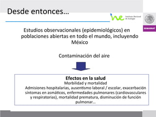 Desde	
  entonces…	
  	
  

         Estudios	
  observacionales	
  (epidemiológicos)	
  en	
  
        poblaciones	
  abiertas	
  en	
  todo	
  el	
  mundo,	
  incluyendo	
  
                                    México	
  
 	
  
         	
   	
        	
         	
  Contaminación	
  del	
  aire	
  



                                                	
  
                                        Efectos	
  en	
  la	
  salud	
  
                                        Morbilidad	
  y	
  mortalidad	
  
                                                	
  
            Admisiones	
  hospitalarias,	
  ausen7smo	
  laboral	
  /	
  escolar,	
  exacerbación	
  
            síntomas	
  en	
  asmá7cos,	
  enfermedades	
  pulmonares	
  (cardiovasculares	
  
               y	
  respiratorias),	
  mortalidad	
  prematura,	
  disminución	
  de	
  función	
  
                                                pulmonar…	
  
                                                                                               13
 
