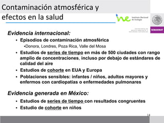 Contaminación	
  atmosférica	
  y	
  
efectos	
  en	
  la	
  salud	
  
      	
  
    	
  	
  
  Evidencia internacional:
     §  Episodios de contaminación atmosférica
             § Donora, Londres, Poza Rica, Valle del Mosa
     §  Estudios de series de tiempo en más de 500 ciudades con rango
         amplio de concentraciones, incluso por debajo de estándares de
         calidad del aire
     §  Estudios de cohorte en EUA y Europa
     §  Poblaciones sensibles: infantes / niños, adultos mayores y
         enfermos con cardiopatías o enfermedades pulmonares

  Evidencia generada en México:
     §  Estudios de series de tiempo con resultados congruentes
     §  Estudio de cohorte en niños
                                                                   14
 