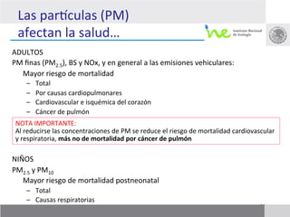 Las	
  parkculas	
  (PM)	
  
       afectan	
  la	
  salud…	
  
ADULTOS	
  
PM	
  ﬁnas	
  (PM2.5),	
  BS	
  y	
  NOx,	
  y	
  en	
  general	
  a	
  las	
  emisiones	
  vehiculares:	
  	
  
  	
  Mayor	
  riesgo	
  de	
  mortalidad	
  	
  
         –    Total	
  
         –    Por	
  causas	
  cardiopulmonares	
  	
  
         –    Cardiovascular	
  e	
  isquémica	
  del	
  corazón	
  
         –    Cáncer	
  de	
  pulmón	
  
	
   NOTA	
  IMPORTANTE:	
  	
  
	
   Al	
  reducirse	
  las	
  concentraciones	
  de	
  PM	
  se	
  reduce	
  el	
  riesgo	
  de	
  mortalidad	
  cardiovascular	
  
	
   y	
  respiratoria,	
  más	
  no	
  de	
  mortalidad	
  por	
  cáncer	
  de	
  pulmón	
  
	
  
NIÑOS	
  
PM2.5	
  y	
  PM10	
  	
  
  	
  Mayor	
  riesgo	
  de	
  mortalidad	
  postneonatal	
  	
  
         –  Total	
  
         –  Causas	
  respiratorias	
                                                                                      17
 