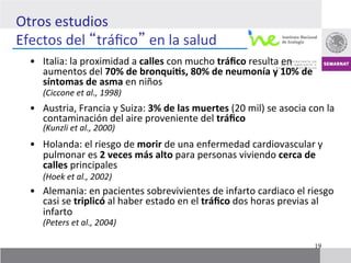 Otros	
  estudios	
  	
  
Efectos	
  del	
   tráﬁco 	
  en	
  la	
  salud	
  
   •  Italia:	
  la	
  proximidad	
  a	
  calles	
  con	
  mucho	
  tráﬁco	
  resulta	
  en	
  
          aumentos	
  del	
  70%	
  de	
  bronqui]s,	
  80%	
  de	
  neumonía	
  y	
  10%	
  de	
  
          síntomas	
  de	
  asma	
  en	
  niños	
  	
  
      	
  (Ciccone	
  et	
  al.,	
  1998)	
  
   •  Austria,	
  Francia	
  y	
  Suiza:	
  3%	
  de	
  las	
  muertes	
  (20	
  mil)	
  se	
  asocia	
  con	
  la	
  
          contaminación	
  del	
  aire	
  proveniente	
  del	
  tráﬁco	
  	
  
      	
  (Kunzli	
  et	
  al.,	
  2000)	
  	
  
   •  Holanda:	
  el	
  riesgo	
  de	
  morir	
  de	
  una	
  enfermedad	
  cardiovascular	
  y	
  
            pulmonar	
  es	
  2	
  veces	
  más	
  alto	
  para	
  personas	
  viviendo	
  cerca	
  de	
  
            calles	
  principales	
  
   	
   	
  (Hoek	
  et	
  al.,	
  2002)	
  
   •  Alemania:	
  en	
  pacientes	
  sobrevivientes	
  de	
  infarto	
  cardiaco	
  el	
  riesgo	
  
            casi	
  se	
  triplicó	
  al	
  haber	
  estado	
  en	
  el	
  tráﬁco	
  dos	
  horas	
  previas	
  al	
  	
  
            infarto	
  	
  
       	
  (Peters	
  et	
  al.,	
  2004)	
  

                                                                                                                 19
 