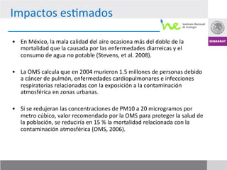 Impactos	
  es7mados	
  

•  En	
  México,	
  la	
  mala	
  calidad	
  del	
  aire	
  ocasiona	
  más	
  del	
  doble	
  de	
  la	
  
     mortalidad	
  que	
  la	
  causada	
  por	
  las	
  enfermedades	
  diarreicas	
  y	
  el	
  
     consumo	
  de	
  agua	
  no	
  potable	
  (Stevens,	
  et	
  al.	
  2008).	
  
	
  
•  La	
  OMS	
  calcula	
  que	
  en	
  2004	
  murieron	
  1.5	
  millones	
  de	
  personas	
  debido	
  
     a	
  cáncer	
  de	
  pulmón,	
  enfermedades	
  cardiopulmonares	
  e	
  infecciones	
  
     respiratorias	
  relacionadas	
  con	
  la	
  exposición	
  a	
  la	
  contaminación	
  
     atmosférica	
  en	
  zonas	
  urbanas.	
  

•  Si	
  se	
  redujeran	
  las	
  concentraciones	
  de	
  PM10	
  a	
  20	
  microgramos	
  por	
  
   metro	
  cúbico,	
  valor	
  recomendado	
  por	
  la	
  OMS	
  para	
  proteger	
  la	
  salud	
  de	
  
   la	
  población,	
  se	
  reduciría	
  en	
  15	
  %	
  la	
  mortalidad	
  relacionada	
  con	
  la	
  
   contaminación	
  atmosférica	
  (OMS,	
  2006).	
  
 