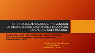 FORO REGIONAL “LACTEOS, PREVENCION
DE EMERGENCIAS SANITARIAS Y MEJORA EN
LA CALIDAD DEL PROCESO”
CALIDAD DE LA LECHE Y SUS EFECTOS EN EL PRODUCTO TERMINADO.
PROCESOS DE PASTEURIZACION Y METODOS MODERNOS PARA LA
ELABORACION DE QUESO
I.A. Alma Delia Yáñez González
G. Operaciones
Maxilacteos, S.A. de C.V.
 