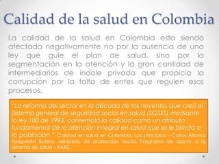Calidad de la salud en Colombia
La calidad de la salud en Colombia esta siendo
afectada negativamente no por la ausencia de una
ley que guie el plan de salud, sino por la
segmentación en la atención y la gran cantidad de
intermediarios de índole privada que propicia la
corrupción por la falta de entes que regulen esos
procesos.

 “La reforma del sector en la década de los noventa, que creó el
 Sistema general de seguridad social en salud (SGSSS) mediante
 la ley 100 de 1993, contempló la calidad como un atributo
 fundamental de la atención integral en salud que se le brinda a
 la población.” Calidad en salud en Colombia, Los principios – Carlos Alfonso
 Kerguelén Botero. Ministerio de protección social. Programa de apoyo a la
 reforma de salud – PARS.
 