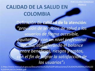 POR JULANA GONZÁLEZ
                                                                    FRANCO
    CALIDAD DE LA SALUD EN
          COLOMBIA
             Definición de calidad de la atención:
             “provisión de servicios de salud a los
                 usuarios de forma accesible,
             equitativa y con un nivel profesional
               óptimo, considerando el balance
              entre beneficios, riesgos y costos,
             con el fin de lograr la satisfacción de
                         los usuarios”1
1.http://www.minisalud.gov.co/Documentos%20y%20Publicaciones/CALIDAD%20EN%20SALUD
%20EN%20COLOMBIA.pdf
 