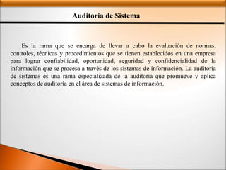 Auditoria de Sistema
Es la rama que se encarga de llevar a cabo la evaluación de normas,
controles, técnicas y procedimientos que se tienen establecidos en una empresa
para lograr confiabilidad, oportunidad, seguridad y confidencialidad de la
información que se procesa a través de los sistemas de información. La auditoría
de sistemas es una rama especializada de la auditoría que promueve y aplica
conceptos de auditoría en el área de sistemas de información.
 