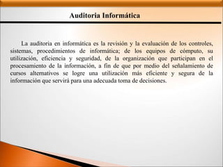 Auditoria Informática
La auditoria en informática es la revisión y la evaluación de los controles,
sistemas, procedimientos de informática; de los equipos de cómputo, su
utilización, eficiencia y seguridad, de la organización que participan en el
procesamiento de la información, a fin de que por medio del señalamiento de
cursos alternativos se logre una utilización más eficiente y segura de la
información que servirá para una adecuada toma de decisiones.
 