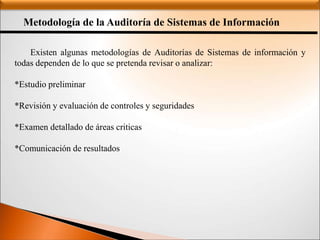 Metodología de la Auditoría de Sistemas de Información
Existen algunas metodologías de Auditorías de Sistemas de información y
todas dependen de lo que se pretenda revisar o analizar:
*Estudio preliminar
*Revisión y evaluación de controles y seguridades
*Examen detallado de áreas criticas
*Comunicación de resultados
 